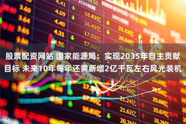 股票配资网站 国家能源局：实现2035年自主贡献目标 未来10年每年还需新增2亿千瓦左右风光装机
